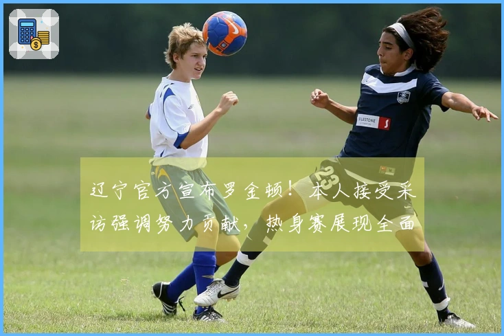 辽宁官方宣布罗金顿！本人接受采访强调努力贡献，热身赛展现全面实力！