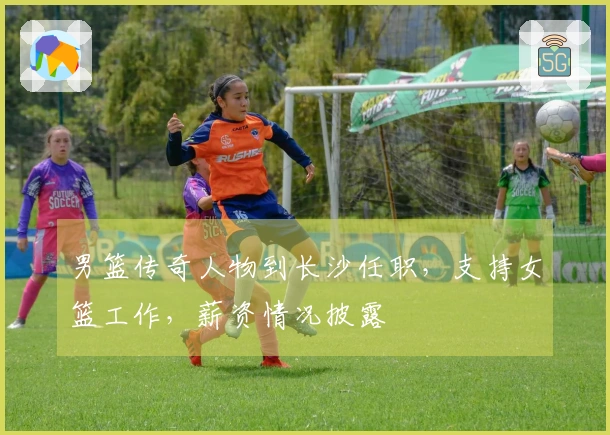 男篮传奇人物到长沙任职，支持女篮工作，薪资情况披露