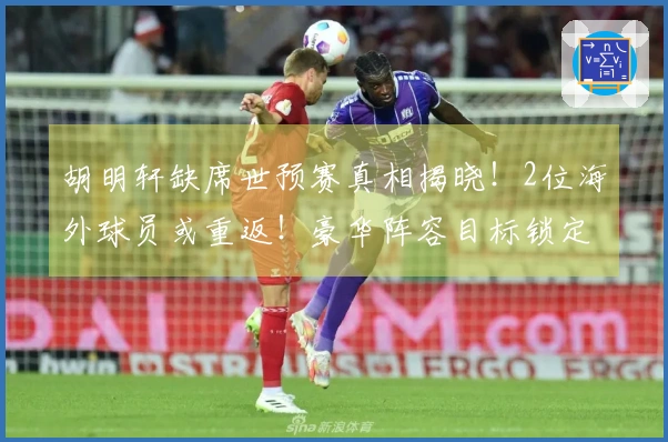 胡明轩缺席世预赛真相揭晓！2位海外球员或重返！豪华阵容目标锁定4连胜