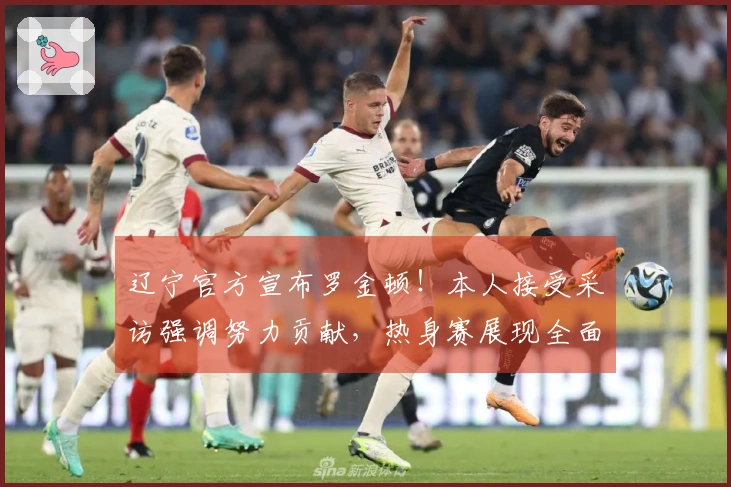 辽宁官方宣布罗金顿！本人接受采访强调努力贡献，热身赛展现全面实力！