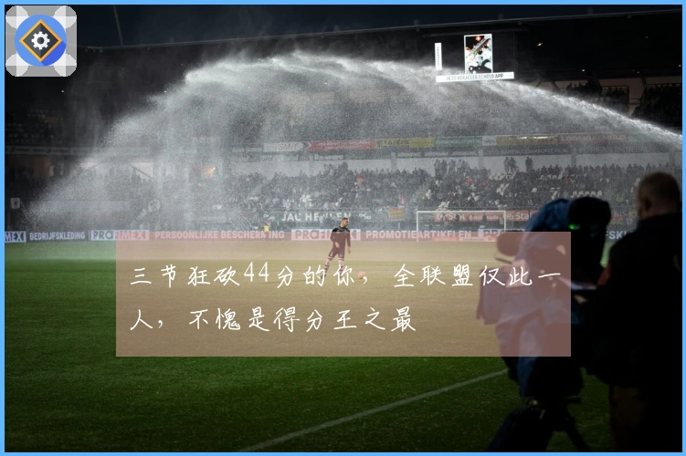 三节狂砍44分的你，全联盟仅此一人，不愧是得分王之最