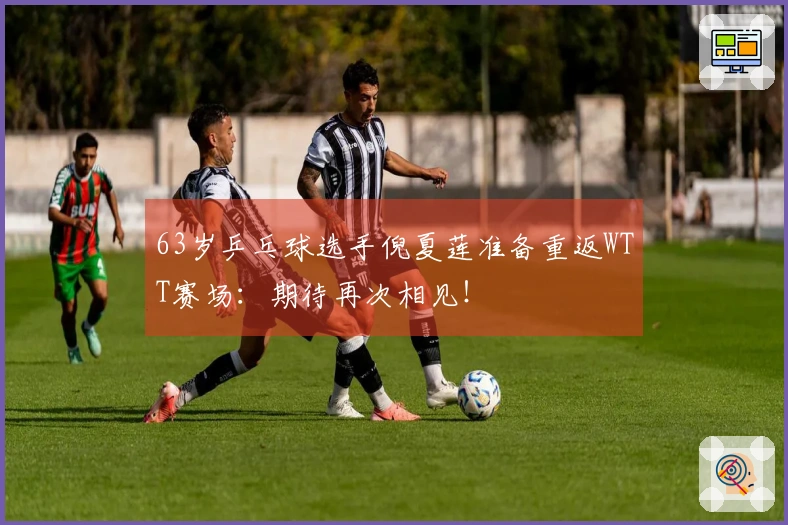 63岁乒乓球选手倪夏莲准备重返WTT赛场：期待再次相见！