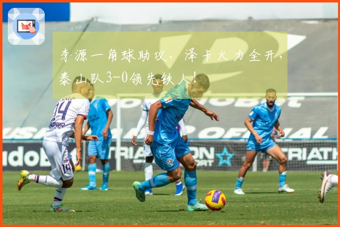 李源一角球助攻，泽卡火力全开，泰山队3-0领先铁人！