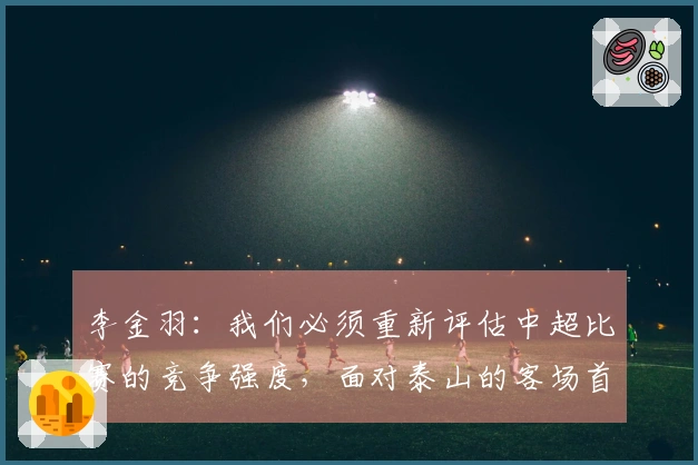 李金羽：我们必须重新评估中超比赛的竞争强度，面对泰山的客场首发表现略显保守