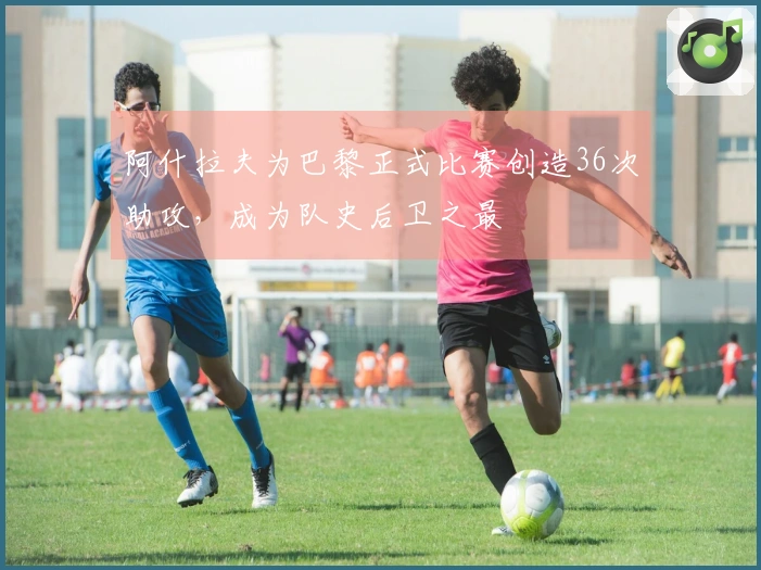 阿什拉夫为巴黎正式比赛创造36次助攻，成为队史后卫之最