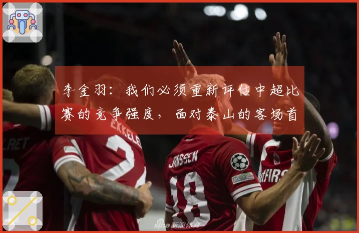 李金羽：我们必须重新评估中超比赛的竞争强度，面对泰山的客场首发表现略显保守