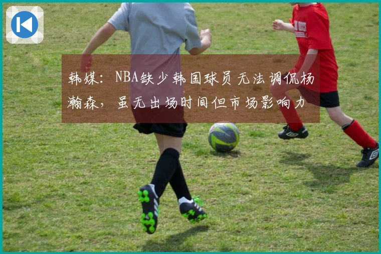 韩媒：NBA缺少韩国球员无法调侃杨瀚森，虽无出场时间但市场影响力明显
