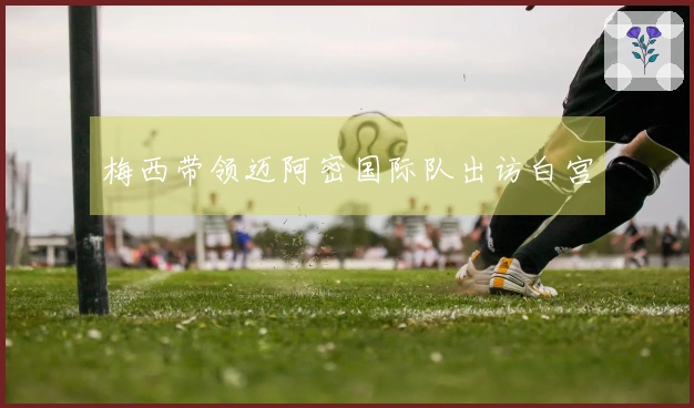 梅西带领迈阿密国际队出访白宫