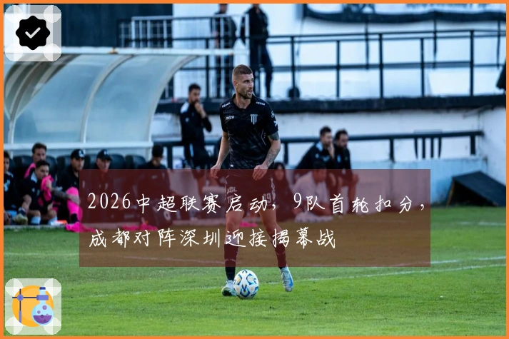 2026中超联赛启动，9队首轮扣分，成都对阵深圳迎接揭幕战