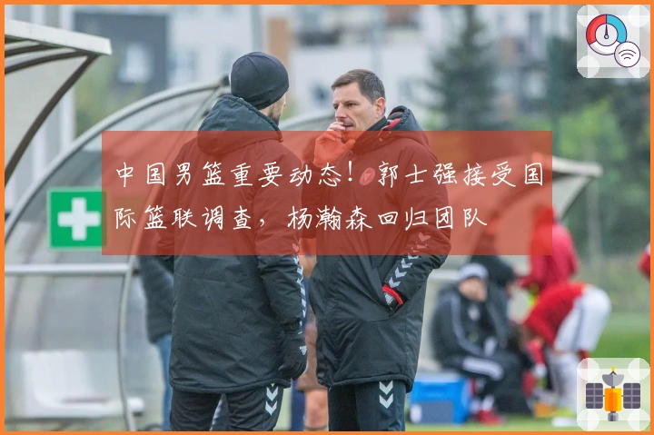 中国男篮重要动态！郭士强接受国际篮联调查，杨瀚森回归团队
