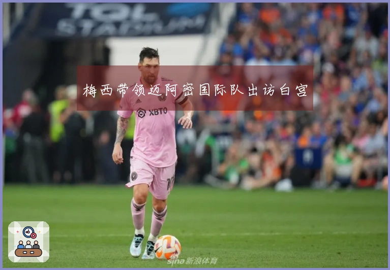 梅西带领迈阿密国际队出访白宫