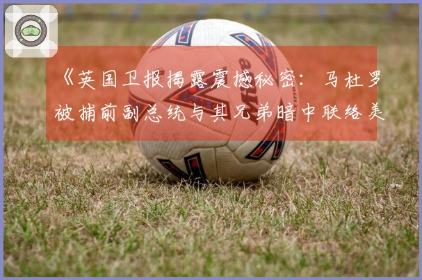 《英国卫报揭露震撼秘密：马杜罗被捕前副总统与其兄弟暗中联络美国》