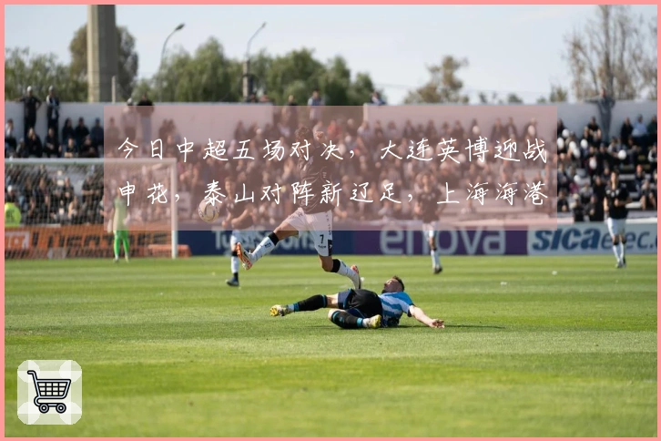 今日中超五场对决，大连英博迎战申花，泰山对阵新辽足，上海海港出场。