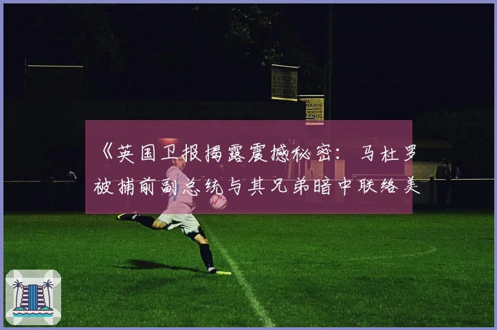 《英国卫报揭露震撼秘密：马杜罗被捕前副总统与其兄弟暗中联络美国》